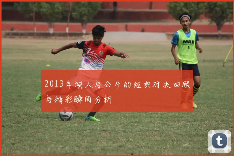 2013年湖人与公牛的经典对决回顾与精彩瞬间分析