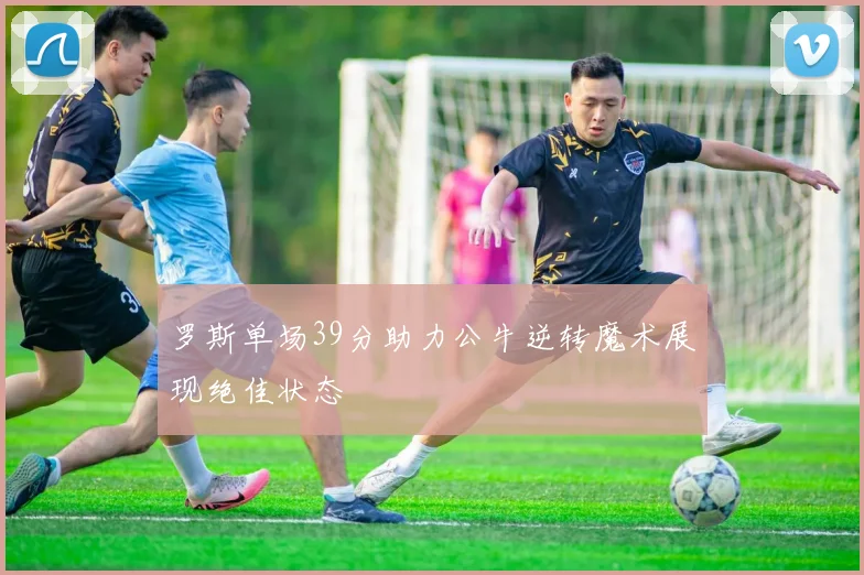 罗斯单场39分助力公牛逆转魔术展现绝佳状态