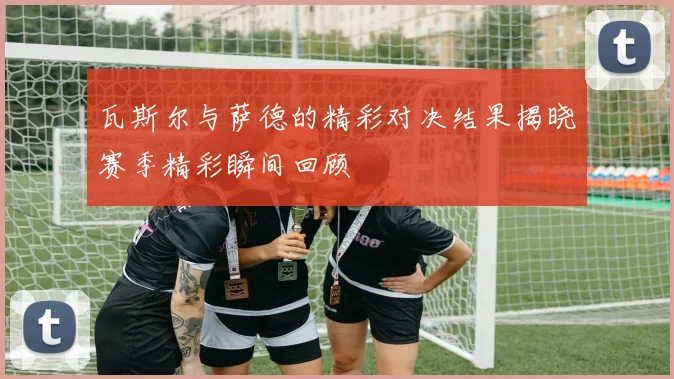 瓦斯尔与萨德的精彩对决结果揭晓赛季精彩瞬间回顾