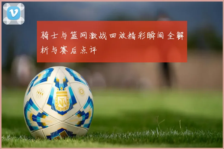 骑士与篮网激战回放精彩瞬间全解析与赛后点评