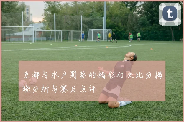 京都与水户蜀葵的精彩对决比分揭晓分析与赛后点评