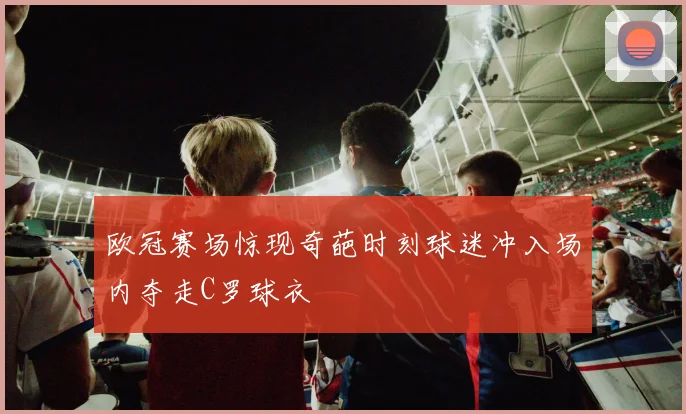 欧冠赛场惊现奇葩时刻球迷冲入场内夺走C罗球衣