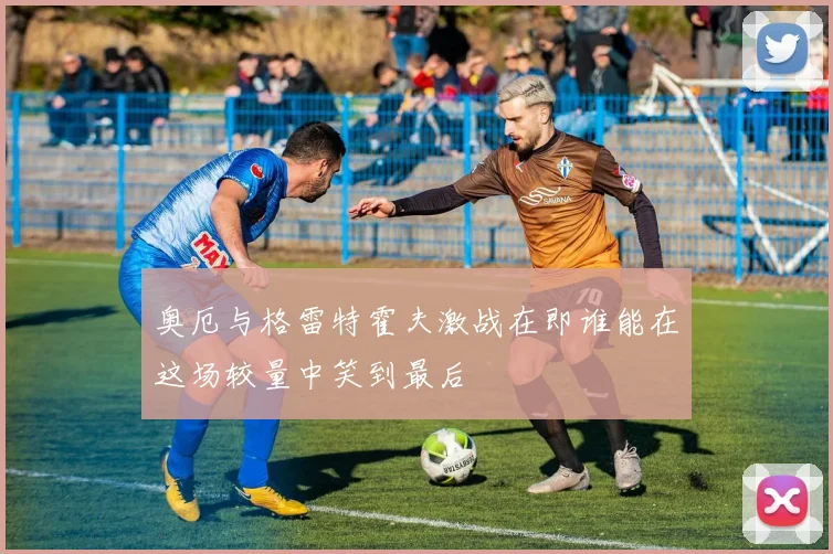 奥厄与格雷特霍夫激战在即谁能在这场较量中笑到最后