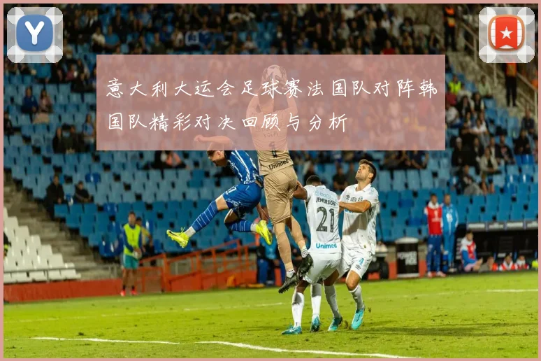 意大利大运会足球赛法国队对阵韩国队精彩对决回顾与分析