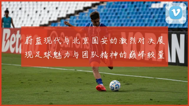 蔚蓝现代与北京国安的激烈对决展现足球魅力与团队精神的巅峰较量