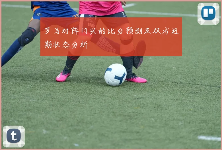 罗马对阵门兴的比分预测及双方近期状态分析