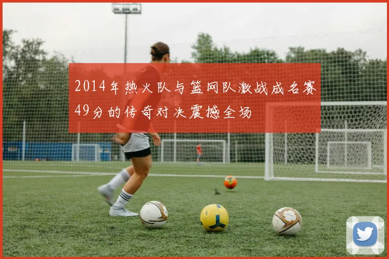 2014年热火队与篮网队激战成名赛49分的传奇对决震撼全场