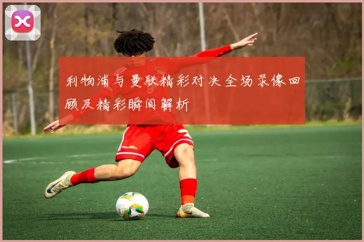 利物浦与曼联精彩对决全场录像回顾及精彩瞬间解析