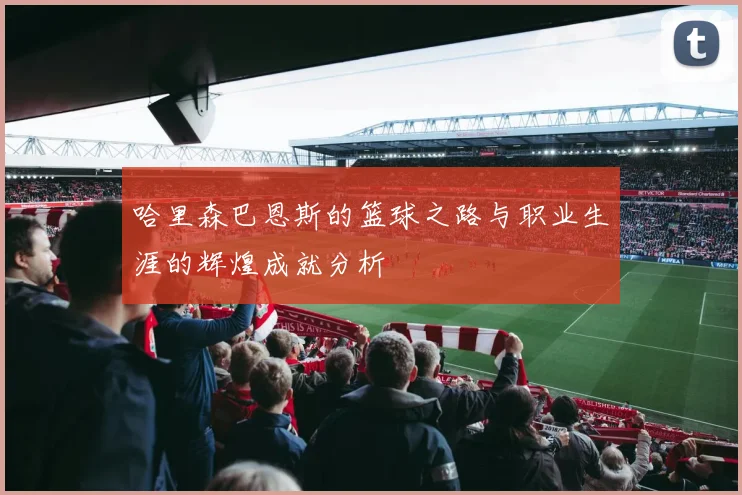 哈里森巴恩斯的篮球之路与职业生涯的辉煌成就分析