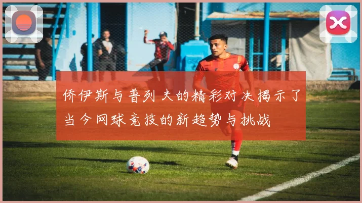 侨伊斯与普列夫的精彩对决揭示了当今网球竞技的新趋势与挑战
