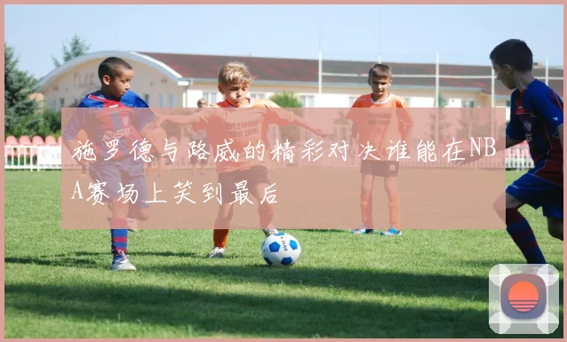 施罗德与路威的精彩对决谁能在NBA赛场上笑到最后