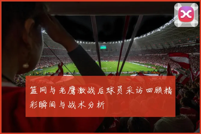 篮网与老鹰激战后球员采访回顾精彩瞬间与战术分析