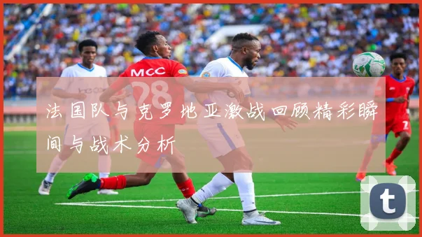 法国队与克罗地亚激战回顾精彩瞬间与战术分析