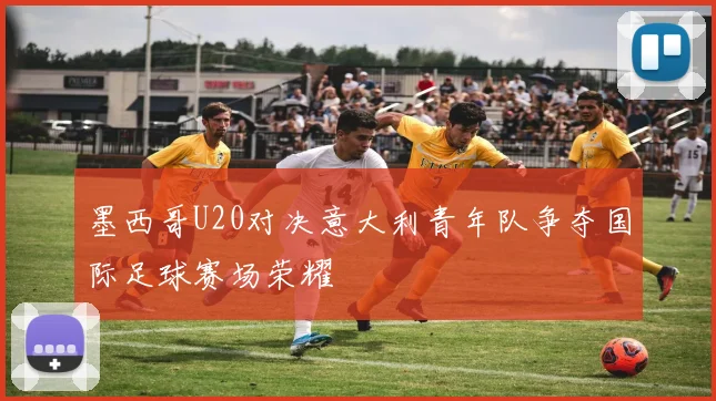 墨西哥U20对决意大利青年队争夺国际足球赛场荣耀