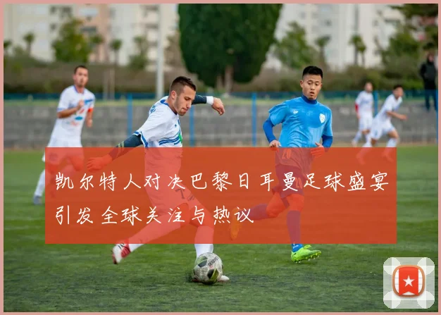 凯尔特人对决巴黎日耳曼足球盛宴引发全球关注与热议