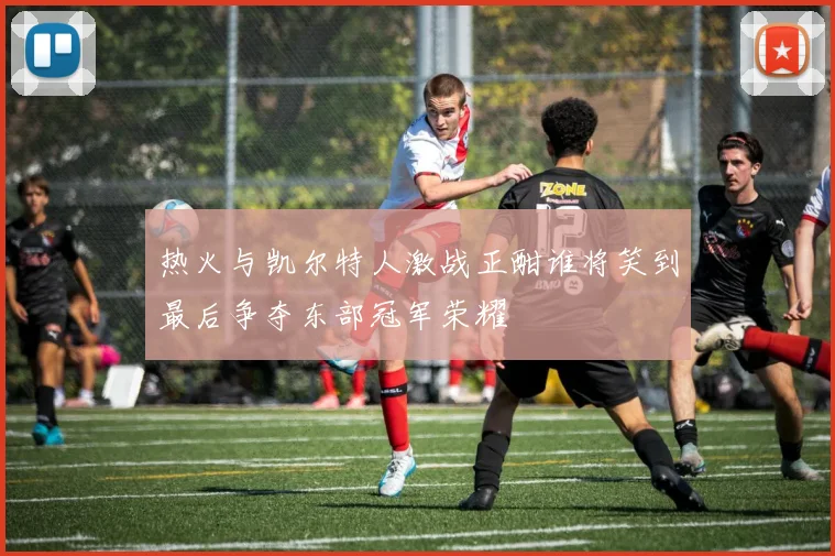 热火与凯尔特人激战正酣谁将笑到最后争夺东部冠军荣耀